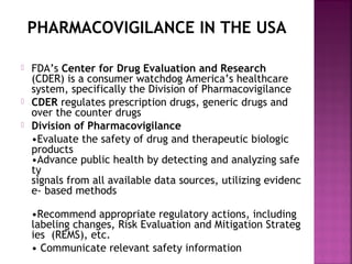 PHARMACOVIGILANCE IN THE USA
 FDA’s Center for Drug Evaluation and Research
(CDER) is a consumer watchdog America’s healthcare
system, specifically the Division of Pharmacovigilance
 CDER regulates prescription drugs, generic drugs and
over the counter drugs
 Division of Pharmacovigilance
•Evaluate the safety of drug and therapeutic biologic
products
•Advance public health by detecting and analyzing safe
ty 
signals from all available data sources, utilizing evidenc
e- based methods
•Recommend appropriate regulatory actions, including 
labeling changes, Risk Evaluation and Mitigation Strateg
ies  (REMS), etc.
• Communicate relevant safety information
 