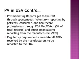 PV in USA Cont’d…
 Postmarketing Reports get to the FDA
through spontaneous (voluntary) reporting by
patients, consumer, and healthcare
professionals through FDA MedWatch (5% of
total reports) and direct (mandatory)
reporting from the manufacturers (95%)
 Regulatory requirements mandate all ADRs
received by the manufacturers to be
reported to the FDA
 