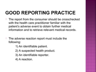 GOOD REPORTING PRACTICE
 The report from the consumer should be crosschecked
with the health care practitioner familiar with the
patient’s adverse event to obtain further medical
information and to retrieve relevant medical records.
 The adverse reaction report must include the
following:
1) An identifiable patient.
2) A suspected health product.
3) An identifiable reporter.
4) A reaction.
 