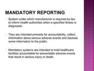 MANDATORY REPORTING
 System under which manufacturer is required by law
to inform health authorities when a specified illness is
diagnosed.
 They are intended primarily for accountability, collect
information about serious adverse events and disclose
some information to the public.
 Mandatory systems are intended to hold healthcare
facilities accountable for preventable adverse events
that result in serious injury or death.
 