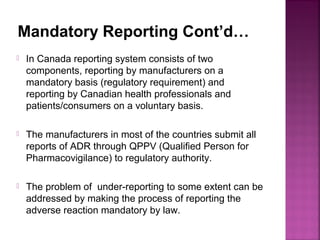 Mandatory Reporting Cont’d…
 In Canada reporting system consists of two
components, reporting by manufacturers on a
mandatory basis (regulatory requirement) and
reporting by Canadian health professionals and
patients/consumers on a voluntary basis.
 The manufacturers in most of the countries submit all
reports of ADR through QPPV (Qualified Person for
Pharmacovigilance) to regulatory authority.
 The problem of under-reporting to some extent can be
addressed by making the process of reporting the
adverse reaction mandatory by law.
 