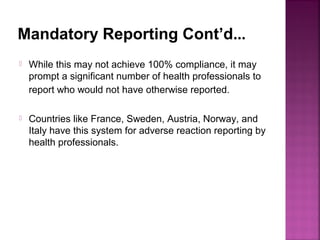 Mandatory Reporting Cont’d…
 While this may not achieve 100% compliance, it may
prompt a significant number of health professionals to
report who would not have otherwise reported.
 Countries like France, Sweden, Austria, Norway, and
Italy have this system for adverse reaction reporting by
health professionals.
 