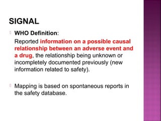 SIGNAL
 WHO Definition:
Reported information on a possible causal
relationship between an adverse event and
a drug, the relationship being unknown or
incompletely documented previously (new
information related to safety).
 Mapping is based on spontaneous reports in
the safety database.
 