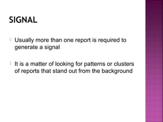 SIGNAL
 Usually more than one report is required to
generate a signal
 It is a matter of looking for patterns or clusters
of reports that stand out from the background
 