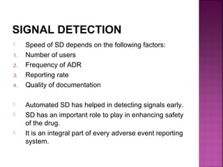 SIGNAL DETECTION
 Speed of SD depends on the following factors:
1. Number of users
2. Frequency of ADR
3. Reporting rate
4. Quality of documentation
 Automated SD has helped in detecting signals early.
 SD has an important role to play in enhancing safety
of the drug.
 It is an integral part of every adverse event reporting
system.
 