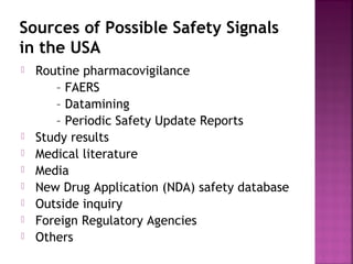 Sources of Possible Safety Signals
in the USA
 Routine pharmacovigilance 
– FAERS
– Datamining
– Periodic Safety Update Reports
 Study results 
 Medical literature
 Media
 New Drug Application (NDA) safety database
 Outside inquiry
 Foreign Regulatory Agencies
 Others
 