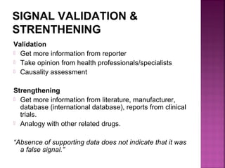 SIGNAL VALIDATION &
STRENTHENING
Validation
 Get more information from reporter
 Take opinion from health professionals/specialists
 Causality assessment
Strengthening
 Get more information from literature, manufacturer,
database (international database), reports from clinical
trials.
 Analogy with other related drugs.
“Absence of supporting data does not indicate that it was
a false signal.”
 