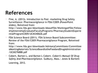 References
 Fine, A. (2013). Introduction to Post ­marketing Drug Safety
Surveillance: Pharmacovigilance in FDA/CDER (PowerPoint
slides), Retreived from:
http://www.fda.gov/downloads/AboutFDA/WorkingatFDA/Fellow
shipInternshipGraduateFacultyPrograms/PharmacyStudentExperie
ntialProgramCDER/UCM340626.pdf
 FDA Science Board (2011). FDA Science Board Subcommittee:
Review of the FDA/CDER Pharmacovigilance Program, Retreived
from:
http://www.fda.gov/downloads/AdvisoryCommittees/Committee
sMeetingMaterials/ScienceBoardtotheFoodandDrugAdministration
/UCM276888.pdf
 Cobert, Barton L, and Barton L Cobert. Cobert's Manual Of Drug
Safety And Pharmacovigilance. Sudbury, Mass.: Jones & Bartlett
Learning, 2012.
 