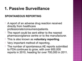 1. Passive Surveillance
SPONTANEOUS REPORTING
 A report of an adverse drug reaction received
directly from healthcare
professionals/consumers/patients.
 The report could be sent either to the nearest
pharmacovigilance centre or to the manufacturer.
 This is also known as voluntary reporting.
 Very important method of reporting.
 The number of spontaneous AE reports submitted
to FDA continues to grow, with over 600,000
reports in 2010, heading for over 700,000 in 2011.
 
