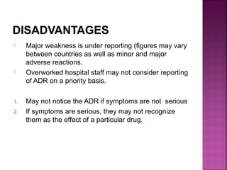 DISADVANTAGES
 Major weakness is under reporting (figures may vary
between countries as well as minor and major
adverse reactions.
 Overworked hospital staff may not consider reporting
of ADR on a priority basis.
1. May not notice the ADR if symptoms are not serious
2. If symptoms are serious, they may not recognize
them as the effect of a particular drug.
 