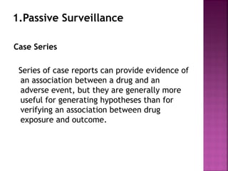 1.Passive Surveillance
Case Series
Series of case reports can provide evidence of
an association between a drug and an
adverse event, but they are generally more
useful for generating hypotheses than for
verifying an association between drug
exposure and outcome.
 