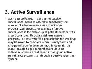 3. Active Surveillance
 Active surveillance, in contrast to passive
surveillance, seeks to ascertain completely the
number of adverse events via a continuous
preorganized process. An example of active
surveillance is the follow-up of patients treated with
a particular drug through a risk management
program. Patients who fill a prescription for this drug
may be asked to complete a brief survey form and
give permission for later contact. In general, it is
more feasible to get comprehensive data on
individual adverse event reports through an active
surveillance system than through a passive reporting
system.
 