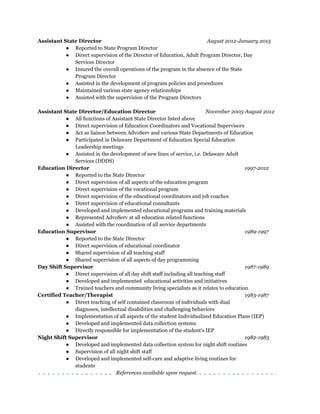 Assistant State Director August 2012­January 2015 
● Reported to State Program Director 
● Direct supervision of the Director of Education, Adult Program Director, Day   
Services Director 
● Insured the overall operations of the program in the absence of the State   
Program Director 
● Assisted in the development of program policies and procedures 
● Maintained various state agency relationships 
● Assisted with the supervision of the Program Directors 
 
Assistant State Director/Education Director               November 2005­August 2012 
● All functions of Assistant State Director listed above 
● Direct supervision of Education Coordinators and Vocational Supervisors 
● Act as liaison between AdvoServ and various State Departments of Education 
● Participated in Delaware Department of Education Special Education   
Leadership meetings 
● Assisted in the development of new lines of service, i.e. Delaware Adult   
Services (DDDS) 
Education Director   1997­2012 
● Reported to the State Director 
● Direct supervision of all aspects of the education program 
● Direct supervision of the vocational program 
● Direct supervision of the educational coordinators and job coaches 
● Direct supervision of educational consultants 
● Developed and implemented educational programs and training materials 
● Represented AdvoServ at all education related functions 
● Assisted with the coordination of all service departments 
Education Supervisor    1989­1997 
● Reported to the State Director 
● Direct supervision of educational coordinator 
● Shared supervision of all teaching staff 
● Shared supervision of all aspects of day programming 
Day Shift Supervisor  1987­1989 
● Direct supervision of all day shift staff including all teaching staff 
● Developed and implemented  educational activities and initiatives 
● Trained teachers and community living specialists as it relates to education 
Certified Teacher/Therapist   1983­1987 
● Direct teaching of self contained classroom of individuals with dual   
diagnoses, intellectual disabilities and challenging behaviors 
● Implementation of all aspects of the student Individualized Education Plans (IEP) 
● Developed and implemented data collection systems 
● Directly responsible for implementation of the student's IEP 
Night Shift Supervisor    1982­1983 
● Developed and implemented data collection system for night shift routines 
● Supervision of all night shift staff 
● Developed and implemented self-care and adaptive living routines for   
students  
References available upon request.   
 