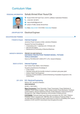 Curriculum Vitae
PERSONAL INFORMATION Sohaib Ahmed Khan Yousuf Zai
House # 48-B, Mir Fazal Town, Unit # 9, Latifabad, Hyderabad (Pakistan)
(+92) 0331 3615875
engr.sohaib03@gmail.com
Linked in Profile: Sohaib Ahmed Khan
Sex Male | Date of birth 13/12/1993 | Nationality Pakistani
EDUCATION AND TRAINING
JOB APPLIED FOR Electrical Engineer
17/02/2015–Present Internee Engineer
Jamshoro Power Company Limited, Jamshoro (Pakistan)
Acquired First Hand Knowledge of
▪ 4 Generating Unit ( 1 Japanese unit, 3 Chinese unit)
▪ 500 KVA Grid Station
▪ Maintenance & Overhauling of Electrical Machines
04/05/2014–09/05/2014 Attended one week training on:
DISTANCE PROTECTION TRAINER MODEL: PST2200
TERCO-SWEDEN
Given by TECHNOLOGY LINKS (PVT ) LTD., Karachi (Pakistan)
06/2013–07/2013 Internee Engineer
Gas Turbine Power Station, Kotri (Pakistan)
Acquired comprehensive Knowledge of
▪ 4 Gas Turbine
▪ Operation along with the benefits involved in combined cycle power plant
▪ Outdoor Switch Yard Equipment
▪ Exposure of Instrumentation, Control & Monitoring of Substation Equipment in the
Control Room
2011–2014 B.E. Electrical Engineering
Mehran UET, Jamshoro (Pakistan)
www.muet.edu.pk
82.56% ( 3.86 CGPA )
Major Coursework: Power Generation, Power Transmission, Power Distribution &
Utilization, Power System Analysis, Power System Control, Power Electronics, Feedback
Control Systems, Advance Machines & Drives, AC/DC Machines, Power Economics &
Management, High Voltage Engineering, Instrumentation & Measurements
FYP/THESIS: Final year project was to test and commission the "MV 1434-1 Distance
Protection Trainer" equipped with "ABB REL 650 Line Distance Protection Relay" to
simulate faults and analyse the relay's performance to check its compatibility when used in
protection of UHV and EHV transmission lines throughout the world.
 