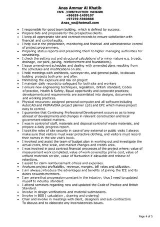 Anas Ammar Al Khatib
CIVIL /CONSTRUCTION MANAGER
+96659-1409107
+97259-5980888
Anas_ws@hotmail.com
Page 4 of 5
 I responsible for good team building, which is defined by success.
 Prepare bids and proposals for the prospective clients.
 I keep all appropriate site and contract records to ensure satisfaction with
financial and control audits.
 I help out in the preparation, monitoring and financial and administrative control
of project programmers.
 Preparing status reports and presenting them to higher managing authorities for
scrutinizing.
 I check the setting out and structural calculations of a minor nature e.g. (roads,
drainage, car park, paving, reinforcement and foundations).
 I issue amendment schedules and dealing with amended plans resulting from
the schedules and modifications on site.
 I held meetings with architects, surveyor etc, and general public, to discuss
building projects both prior and after.
 Minimizing the exposure and risk on project
 I maintain daily records to safeguard for both site and workers
 I ensure new engineering techniques, legislation, British standard, Codes
of practice, Health & Safety, Equal opportunity and corporate practices;
developments and requirements are assimilated into designs, documents
and working practices.
 Physical resources: assigned personal computer and all software including
AutoCAD and PRIMAVERA project planner (p3) and EPC which makes project
easy to control.
 I guarantee that Continuing Professional Development occurs so as to keep
abreast of developments and changes in relevant construction and local
government related matters.
 I was in control of staff, materials and disposal control of waste materials, and
prepare a daily progress report.
 I took the roles of site security in case of any external or public visits I always
make sure that visitors must wear protective clothing, and visitors must record
their names in the site visit’s book.
 I involved and assist the team of budget plan in working out and investigate the
actual costs, time scale, and market changes and credits area.
 I was involved in post contract financial processes of the project where; value of
measurement work completed, value of work covered by prime cost, value of
unfixed materials on site, value of fluctuation if allowable and release of
retentions.
 I assist for claim reimbursement of loss and expenses.
 Analyzes project profitability, revenue, margins, bill rates and utilization.
 I am always; introduce the advantages and benefits of joining the ICE and its
duties towards members.
 I am aware that progression constant in the industry; thus I need to updated
myself to industry standard.
 I attend seminars regarding new and updated the Code of Practice and British
Standard.
 Involve in design verifications and material submissions.
 Involve in BSS ( calculation , drawing and ordering)
 Chair and involve in meetings with client, designers and sub-contractors
To discuss and to elaborate any inconsistencies issues.
 