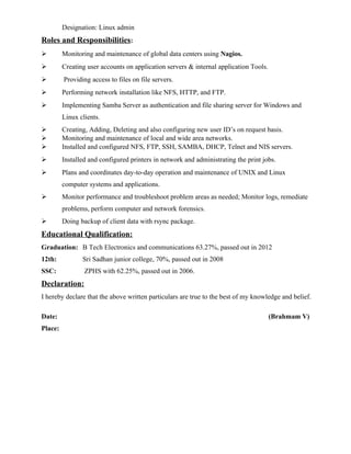 Designation: Linux admin
Roles and Responsibilities:
 Monitoring and maintenance of global data centers using Nagios.
 Creating user accounts on application servers & internal application Tools.
 Providing access to files on file servers.
 Performing network installation like NFS, HTTP, and FTP.
 Implementing Samba Server as authentication and file sharing server for Windows and
Linux clients.
 Creating, Adding, Deleting and also configuring new user ID’s on request basis.
 Monitoring and maintenance of local and wide area networks.
 Installed and configured NFS, FTP, SSH, SAMBA, DHCP, Telnet and NIS servers.
 Installed and configured printers in network and administrating the print jobs.
 Plans and coordinates day-to-day operation and maintenance of UNIX and Linux
computer systems and applications.
 Monitor performance and troubleshoot problem areas as needed; Monitor logs, remediate
problems, perform computer and network forensics.
 Doing backup of client data with rsync package.
Educational Qualification:
Graduation: B Tech Electronics and communications 63.27%, passed out in 2012
12th: Sri Sadhan junior college, 70%, passed out in 2008
SSC: ZPHS with 62.25%, passed out in 2006.
Declaration:
I hereby declare that the above written particulars are true to the best of my knowledge and belief.
Date: (Brahmam V)
Place:
 