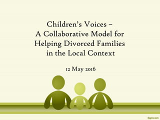 Children’s Voices –
A Collaborative Model for
Helping Divorced Families
in the Local Context
12 May 2016
 