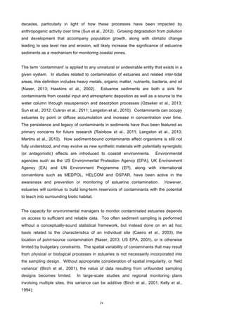 iv
decades, particularly in light of how these processes have been impacted by
anthropogenic activity over time (Sun et al., 2012). Growing degradation from pollution
and development that accompany population growth, along with climatic change
leading to sea level rise and erosion, will likely increase the significance of estuarine
sediments as a mechanism for monitoring coastal zones.
The term ‘contaminant’ is applied to any unnatural or undesirable entity that exists in a
given system. In studies related to contamination of estuaries and related inter-tidal
areas, this definition includes heavy metals, organic matter, nutrients, bacteria, and oil
(Naser, 2013; Hawkins et al., 2002). Estuarine sediments are both a sink for
contaminants from coastal input and atmospheric deposition as well as a source to the
water column through resuspension and desorption processes (Ozseker et al., 2013;
Sun et al., 2012; Cukrov et al., 2011; Langston et al., 2010). Contaminants can occupy
estuaries by point or diffuse accumulation and increase in concentration over time.
The persistence and legacy of contaminants in sediments have thus been featured as
primary concerns for future research (Rainbow et al., 2011; Langston et al., 2010;
Martins et al., 2010). How sediment-bound contaminants affect organisms is still not
fully understood, and may evolve as new synthetic materials with potentially synergistic
(or antagonistic) effects are introduced to coastal environments. Environmental
agencies such as the US Environmental Protection Agency (EPA), UK Environment
Agency (EA) and UN Environment Programme (EP), along with international
conventions such as MEDPOL, HELCOM and OSPAR, have been active in the
awareness and prevention or monitoring of estuarine contamination. However,
estuaries will continue to build long-term reservoirs of contaminants with the potential
to leach into surrounding biotic habitat.
The capacity for environmental managers to monitor contaminated estuaries depends
on access to sufficient and reliable data. Too often sediment sampling is performed
without a conceptually-sound statistical framework, but instead done on an ad hoc
basis related to the characteristics of an individual site (Caeiro et al., 2003), the
location of point-source contamination (Naser, 2013; US EPA, 2001), or is otherwise
limited by budgetary constraints. The spatial variability of contaminants that may result
from physical or biological processes in estuaries is not necessarily incorporated into
the sampling design. Without appropriate consideration of spatial irregularity, or ‘field
variance’ (Birch et al., 2001), the value of data resulting from unfounded sampling
designs becomes limited. In large-scale studies and regional monitoring plans
involving multiple sites, this variance can be additive (Birch et al., 2001; Kelly et al.,
1994).
 