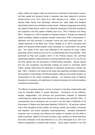 v
Heavy metals and organic matter are primary foci of sediment contamination surveys,
and their spatial and temporal trends in estuaries have been observed in previous
studies (Cukrov et al., 2011; Birch et al., 2001; Morrisey et al., 1994a). A range of
physical (tides, floods, river discharge), chemical (pH, redox state) and biological
(bioturbation) factors can contribute to these trends. Sediment topography and salinity
are subject to these factors, which in turn affect the distribution of chemical constituents
and organisms, and thus spatial variability (Sun et al., 2012; Chapman and Wang,
2001). Rodrigo et al. (2013) sampled an impacted estuary in Portugal and observed
spatial correlation between polycyclic aromatic hydrocarbon (PAH) concentrations in
sediments and their proximity to industrial, mining and urban discharge points. In
coastal sediments of the Black Sea, Turkey, Ozseker et al. (2013) uncovered both
spatial and temporal trends between urban discharge, Cu contamination and particle
size. The results of this study were attributed to the tendency for heavy metals,
particularly cationic metal ions such as Cu, to preferentially bind to fine particles. Work
performed by Pope and Langston (2011) in the Thames Estuary, UK, confirmed
relationships between metals that show co-varying distribution (Ag, Cd, Cu, Hg, Pb, Zn)
and both particle size and abundance of metal-binding substrates. Organic ligands
and iron and manganese oxy-hydroxide coatings are known to chemically attract
metals, partially determining the distribution of adsorbed contaminants (Jickells and
Rae, 1997). Included in the results of this study were significant correlations between
the proportion of bioavailable (1M HCl-extractable) metals and the salinity gradient, as
concentrations of the metals increased upstream. An extensive body of literature
illustrates the complexity and significance of observed physical and chemical patterns
in sediment contamination.
The efficacy of sampling designs in terms of precision of resulting contamination data
must be evaluated relative to spatial distribution. Techniques for the collection,
storage, categorization, and chemical and granulometric analyses of sediments
contaminated by metals have been defined and are widely used (US EPA, 2001). A
comprehensive list of techniques can be found in the EA Index of Methods of the
Examination of Waters and Associated Materials (1976-2011). Of particular interest,
due to their prevalence across studies, are sieving, particle size analysis, microwave
acid digestion, and atomic absorption spectrophotometry. Standard pretreatment
measures such as sieving may influence the analysis of samples, but this effect is
seldom quantified. Based on the focus of a given study, variations on these techniques
have been employed in the past (Benomar et al., 2012; Braungardt et al., 2011) but
without consideration of potential field variance. Using certain methods in line with
 