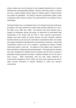 vi
previous related work has the potential to allow neglected statistical bias to continue
infiltrating data until appropriately identified. However, performing a study in a manner
that suits a specific objective without regard for baseline spatial or temporal factors
may weaken its applicability. The design of estuarine contamination studies is often
constricted by either of these scenarios, and would benefit from an evaluation of basic
methodology.
Southwest England has a considerable history of ore deposit mining that continues to
be evident in the upper catchments of several major estuaries (Rainbow et al., 2011;
EA, 2008; Turner, 2000; Burt, 1998). Two estuaries have been sampled using a
spatially and statistically relevant grid design, as determined by documented metal
contamination of the chosen sites (Dr. Nick D. Pope, personal communication).
Samples have been divided into partial (‘sieved’) and total (‘unsieved’) sediment
treatment batches by wet sieving for examination of pretreatment effect, and particle
size analysis conducted to characterize the size distribution of sediments. Heavy metal
concentrations served as the unit of analysis in quantifying the degree of spatial
randomness present in each site. The objective of this analysis was to address the
basic assumptions underlying typical sampling designs. Three approaches to sampling
have been simulated from collected data and compared with the intent to propose a
generalized sampling approach grounded in statistical reliability that can be used in
future surveys. Metal contamination data has been widely referenced by
environmental management (Turner, 2000), and future policy measures will need to
reflect accurate information to respond effectively to critical and long-term
contamination.
 