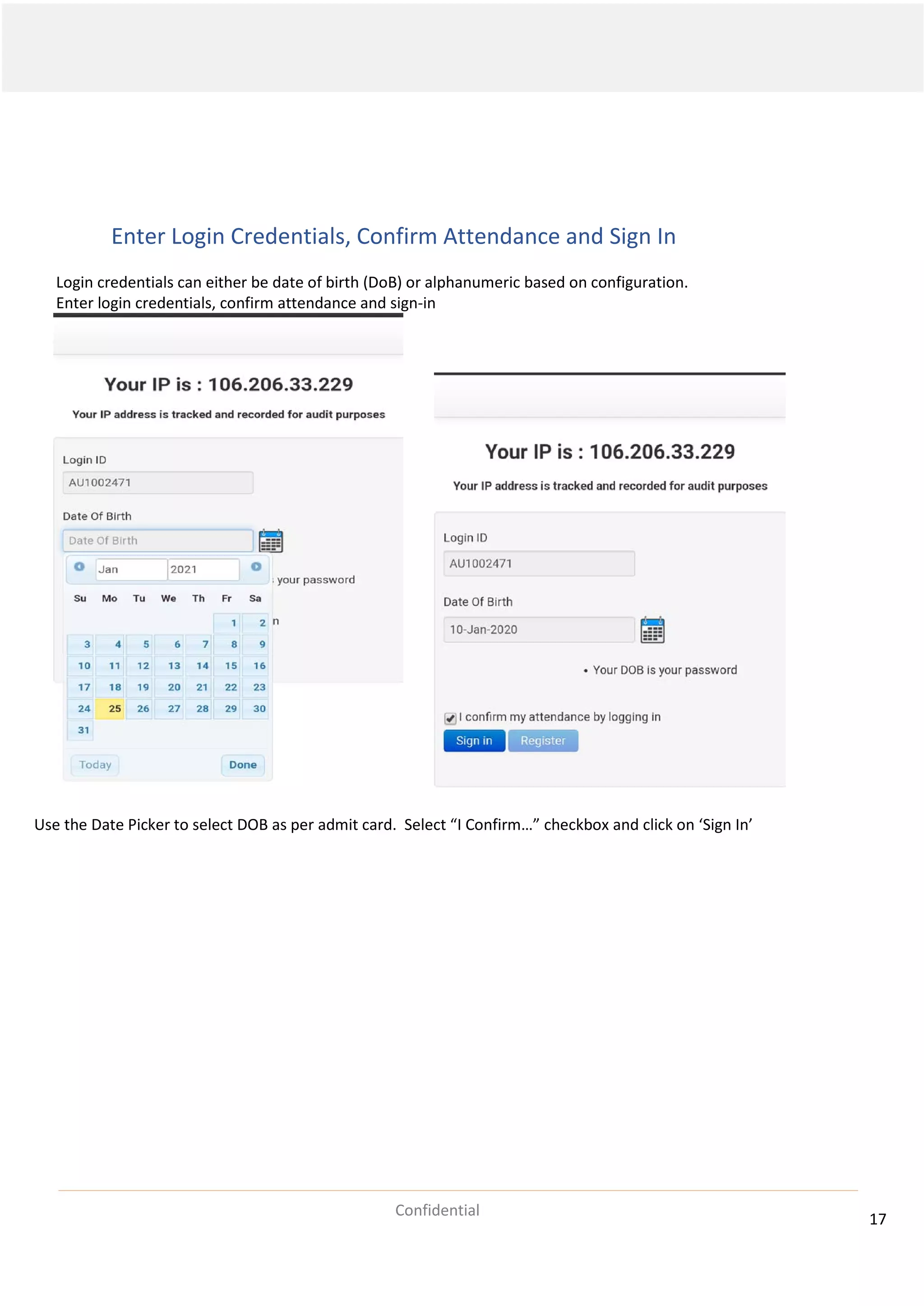 17
Confidential
Enter Login Credentials, Confirm Attendance and Sign In
Login credentials can either be date of birth (DoB) or alphanumeric based on configuration.
Enter login credentials, confirm attendance and sign-in
Use the Date Picker to select DOB as per admit card. Select “I Confirm…” checkbox and click on ‘Sign In’
 