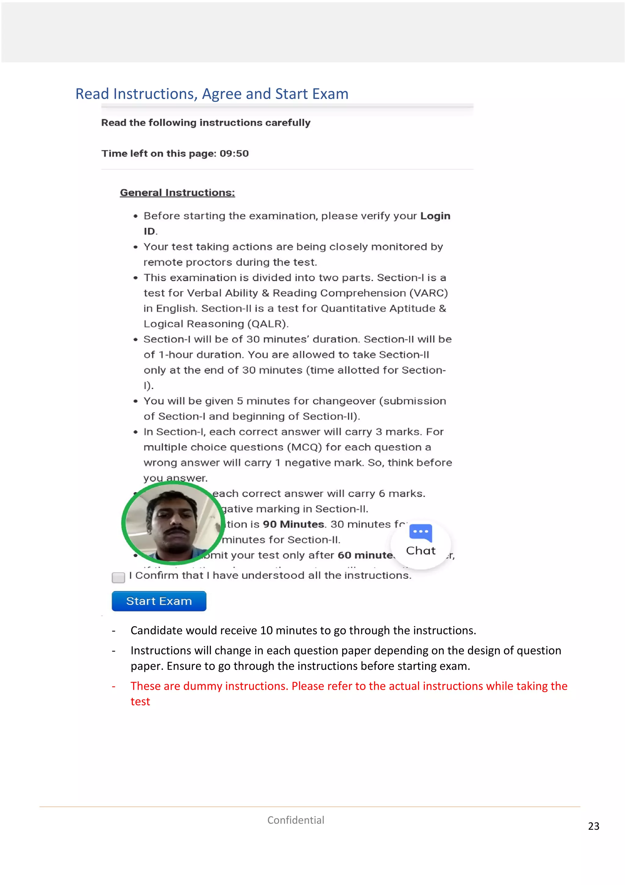 23
Confidential
Read Instructions, Agree and Start Exam
- Candidate would receive 10 minutes to go through the instructions.
- Instructions will change in each question paper depending on the design of question
paper. Ensure to go through the instructions before starting exam.
- These are dummy instructions. Please refer to the actual instructions while taking the
test
 