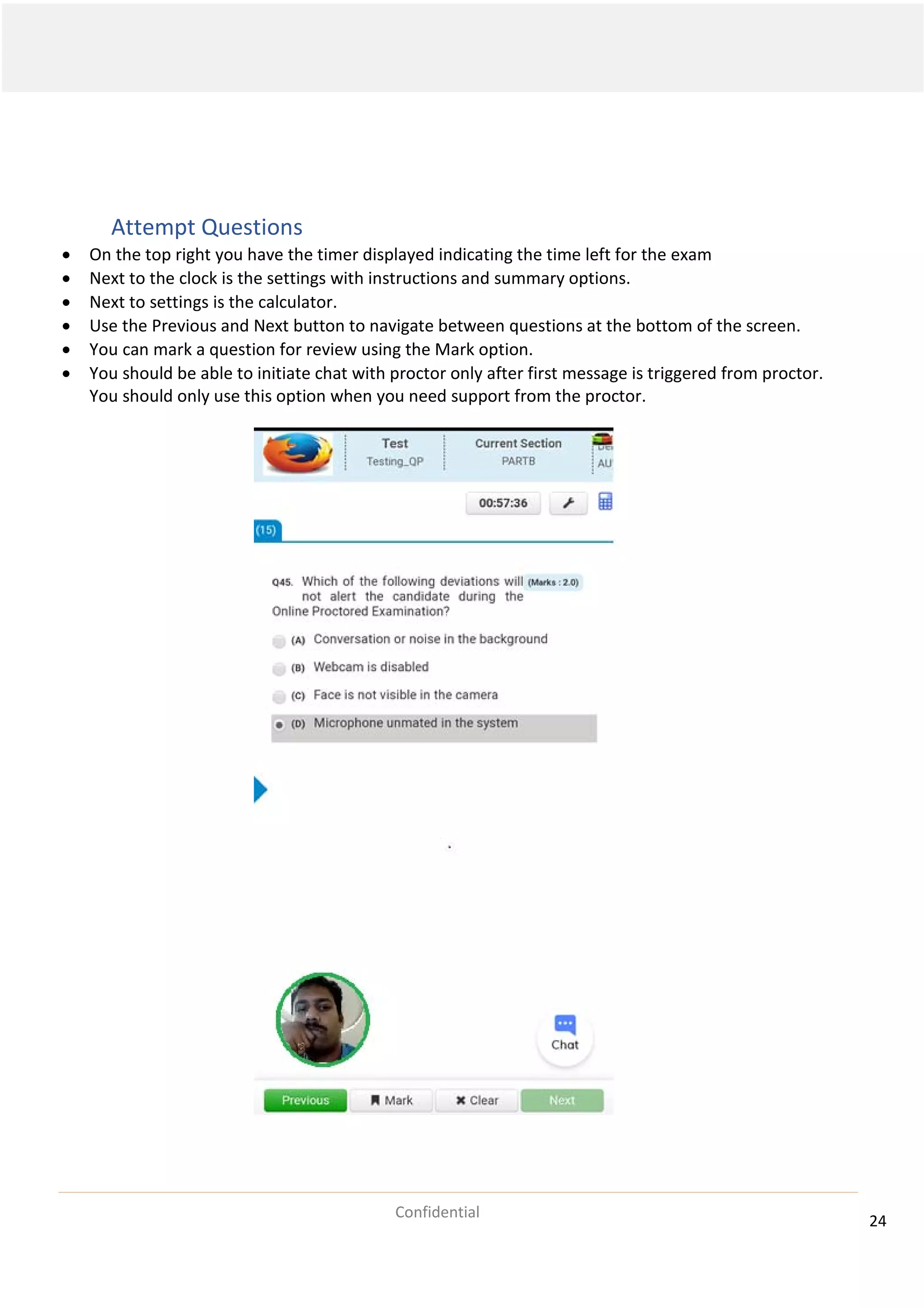 24
Confidential
Attempt Questions
• On the top right you have the timer displayed indicating the time left for the exam
• Next to the clock is the settings with instructions and summary options.
• Next to settings is the calculator.
• Use the Previous and Next button to navigate between questions at the bottom of the screen.
• You can mark a question for review using the Mark option.
• You should be able to initiate chat with proctor only after first message is triggered from proctor.
You should only use this option when you need support from the proctor.
 