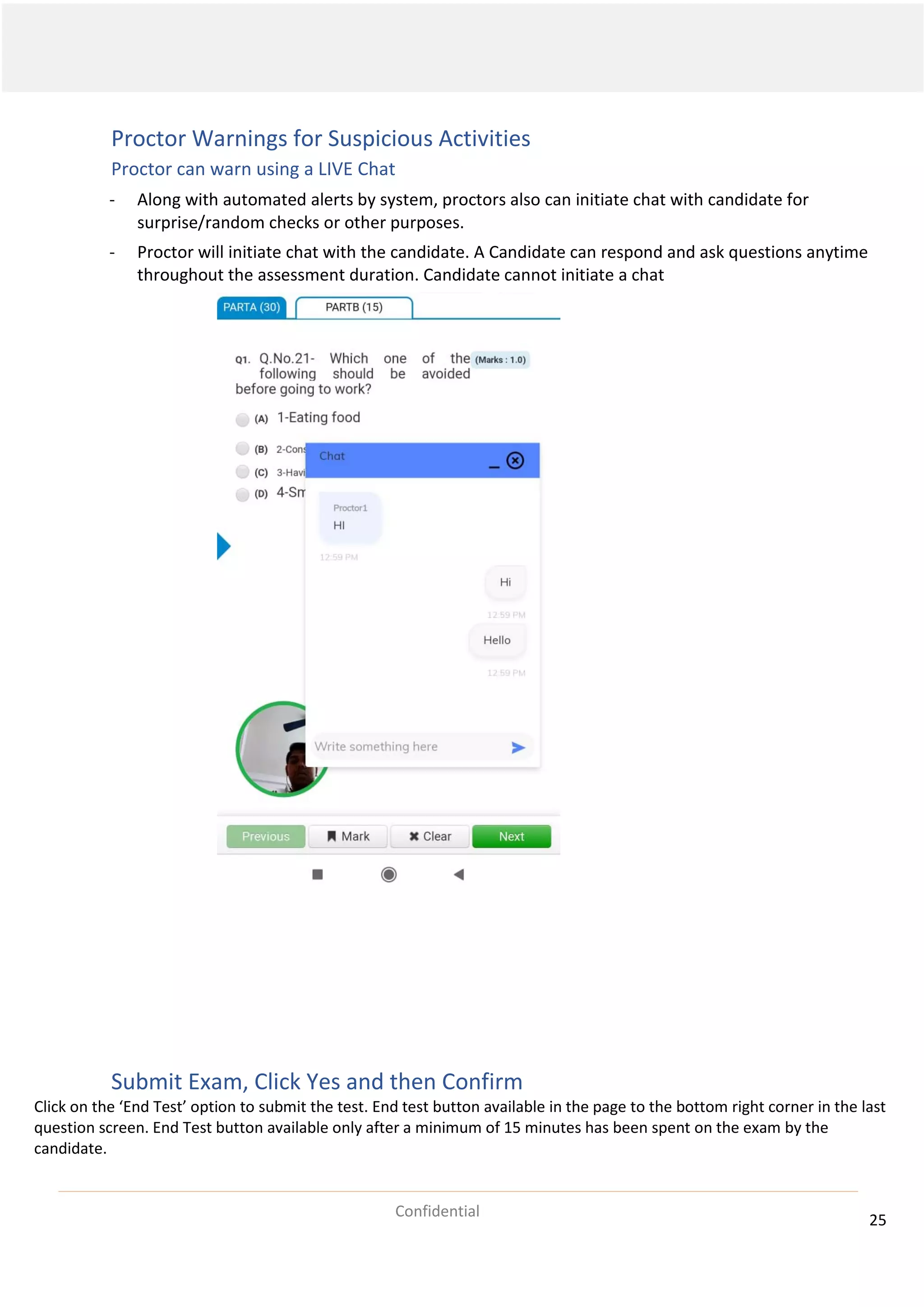 25
Confidential
Proctor Warnings for Suspicious Activities
Proctor can warn using a LIVE Chat
- Along with automated alerts by system, proctors also can initiate chat with candidate for
surprise/random checks or other purposes.
- Proctor will initiate chat with the candidate. A Candidate can respond and ask questions anytime
throughout the assessment duration. Candidate cannot initiate a chat
Submit Exam, Click Yes and then Confirm
Click on the ‘End Test’ option to submit the test. End test button available in the page to the bottom right corner in the last
question screen. End Test button available only after a minimum of 15 minutes has been spent on the exam by the
candidate.
 