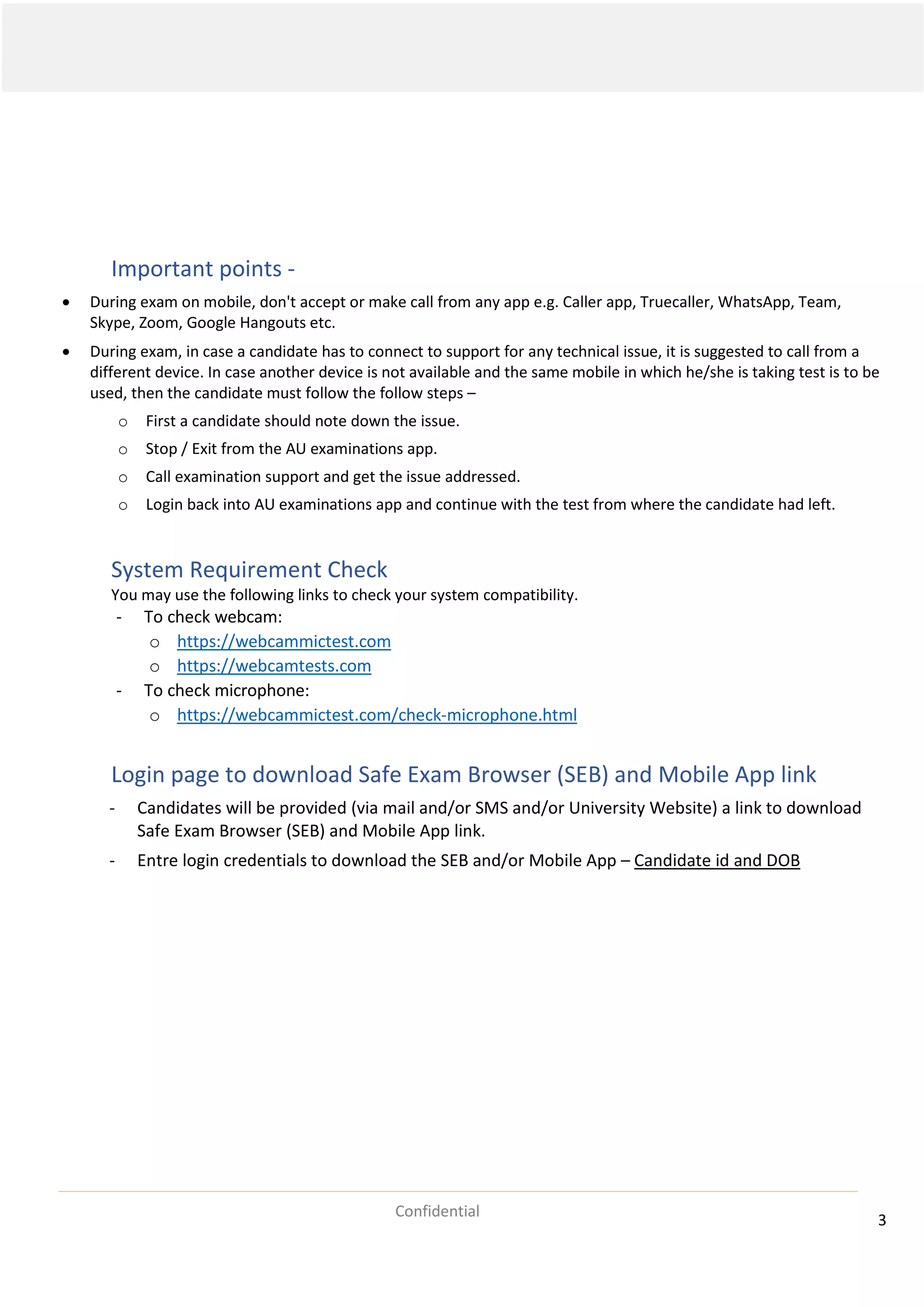 3
Confidential
Important points -
• During exam on mobile, don't accept or make call from any app e.g. Caller app, Truecaller, WhatsApp, Team,
Skype, Zoom, Google Hangouts etc.
• During exam, in case a candidate has to connect to support for any technical issue, it is suggested to call from a
different device. In case another device is not available and the same mobile in which he/she is taking test is to be
used, then the candidate must follow the follow steps –
o First a candidate should note down the issue.
o Stop / Exit from the AU examinations app.
o Call examination support and get the issue addressed.
o Login back into AU examinations app and continue with the test from where the candidate had left.
System Requirement Check
You may use the following links to check your system compatibility.
- To check webcam:
o https://webcammictest.com
o https://webcamtests.com
- To check microphone:
o https://webcammictest.com/check-microphone.html
Login page to download Safe Exam Browser (SEB) and Mobile App link
- Candidates will be provided (via mail and/or SMS and/or University Website) a link to download
Safe Exam Browser (SEB) and Mobile App link.
- Entre login credentials to download the SEB and/or Mobile App – Candidate id and DOB
 
