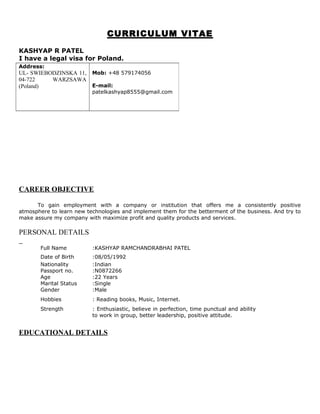 CURRICULUM VITAE
KASHYAP R PATEL
I have a legal visa for Poland.
CAREER OBJECTIVE
To gain employment with a company or institution that offers me a consistently positive
atmosphere to learn new technologies and implement them for the betterment of the business. And try to
make assure my company with maximize profit and quality products and services.
PERSONAL DETAILS
Full Name :KASHYAP RAMCHANDRABHAI PATEL
Date of Birth :08/05/1992
Nationality
Passport no.
Age
Marital Status
:Indian
:N0872266
:22 Years
:Single
Gender :Male
Hobbies : Reading books, Music, Internet.
Strength : Enthusiastic, believe in perfection, time punctual and ability
to work in group, better leadership, positive attitude.
EDUCATIONAL DETAILS
Address:
UL- SWIEBODZINSKA 11,
04-722 WARZSAWA
(Poland)
Mob: +48 579174056
E-mail:
patelkashyap8555@gmail.com
 