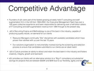 Competitive Advantage
•

Founders of a2c were part of the fastest growing privately held IT consulting and staff
augmentation ﬁrm in the US from 1994-2002. Our Executive Management Team has over a
100 years collective experience and been responsible for delivering over a half-billion dollars
of IT Consulting and staff augmentation revenue from 1994 through to the present day.

•

a2c’s Recruiting Engine and Methodology is one of the best in the industry, capable of
producing quality results, on-demand for our clients
•

Resource Managers continually “Silo” disciplines with available candidates whom have
proven their abilities with us over the last 10 years

•

Our solutions organization is instrumentally involved during the screening and selection
process to ensure that candidates submitted to our clients are an ideal match

•

a2c’s Culture provides an ability to attract and retain the best talent in the industry and fosters
creativity, integrity, growth and teamwork

•

a2c provides our clients with an alternative solution to a “Big 4” consultancy at substantial
savings for projects that are between $500K and $5M due to our ﬂexibility, agility and focus

!6

 