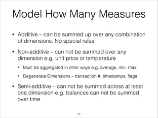Model How Many Measures
•

Additive – can be summed up over any combination
of dimensions. No special rules

•

Non-additive – can not be summed over any
dimension e.g. unit price or temperature
•
•

•

Must be aggregated in other ways e.g. average, min, max
Degenerate Dimensions – transaction #, timestamps, ﬂags

Semi-additive – can not be summed across at least
one dimension e.g. balances can not be summed
over time
!77

 