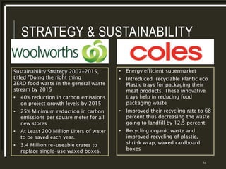 STRATEGY & SUSTAINABILITY
14
Sustainability Strategy 2007-2015,
titled "Doing the right thing
ZERO food waste in the general waste
stream by 2015
• 40% reduction in carbon emissions
on project growth levels by 2015
• 25% Minimum reduction in carbon
emissions per square meter for all
new stores
• At Least 200 Million Liters of water
to be saved each year.
• 3.4 Million re-useable crates to
replace single-use waxed boxes.
• Energy efficient supermarket
• Introduced recyclable Plantic eco
Plastic trays for packaging their
meat products. These innovative
trays help in reducing food
packaging waste
• Improved their recycling rate to 68
percent thus decreasing the waste
going to landfill by 12.5 percent
• Recycling organic waste and
improved recycling of plastic,
shrink wrap, waxed cardboard
boxes
 
