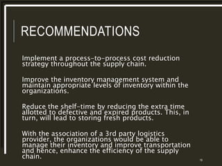 RECOMMENDATIONS
Implement a process-to-process cost reduction
strategy throughout the supply chain.
Improve the inventory management system and
maintain appropriate levels of inventory within the
organizations.
Reduce the shelf-time by reducing the extra time
allotted to defective and expired products. This, in
turn, will lead to storing fresh products.
With the association of a 3rd party logistics
provider, the organizations would be able to
manage their inventory and improve transportation
and hence, enhance the efficiency of the supply
chain. 19
 