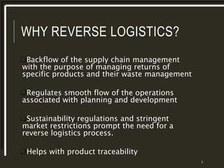 WHY REVERSE LOGISTICS?
Backflow of the supply chain management
with the purpose of managing returns of
specific products and their waste management
Regulates smooth flow of the operations
associated with planning and development
Sustainability regulations and stringent
market restrictions prompt the need for a
reverse logistics process.
Helps with product traceability
3
 