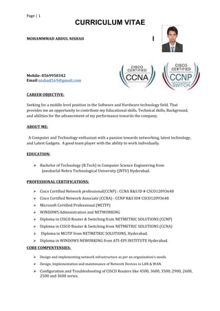 Page | 1
CURRICULUM VITAE
MOHAMMMAD ABDUL NISHAD
Mobile: 0569950342
Email:nishad569@gmail.com
CAREER OBJECTIVE:
Seeking for a middle level position in the Software and Hardware technology field. That
provides me an opportunity to contribute my Educational skills, Technical skills, Background,
and abilities for the advancement of my performance towards the company.
ABOUT ME:
A Computer and Technology enthusiast with a passion towards networking, latest technology,
and Latest Gadgets. A good team player with the ability to work individually.
EDUCATION:
 Bachelor of Technology (B.Tech) in Computer Science Engineering from
Jawaharlal Nehru Technological University (JNTU) Hyderabad.
PROFESSIONAL CERTIFICATIONS:
 Cisco Certified Network professional(CCNP) : CCNA R&S ID # CSCO12093648
 Cisco Certified Network Associate (CCNA) : CCNP R&S ID# CSCO12093648
 Microsoft Certified Professional (MCITP)
 WINDOWS Administration and NETWORKING
 Diploma in CISCO Router & Switching from NETMETRIC SOLUTIONS (CCNP)
 Diploma in CISCO Router & Switching from NETMETRIC SOLUTIONS (CCNA)
 Diploma in MCITP from NETMETRIC SOLUTIONS, Hyderabad.
 Diploma in WINDOWS NEWORKING from ATI-EPI INSTITUTE Hyderabad.
CORE COMPENTENSIES:
 Design and implementing network infrastructure as per an organization’s needs.
 Design, Implementation and maintenance of Network Devices in LAN & WAN.
 Configuration and Troubleshooting of CISCO Routers like 4500, 3600, 3500, 2900, 2600,
2500 and 3600 series.
 