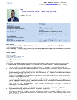 RESUME ISWAR TRIPATHY – AIA, B.Arch, M.BEM, LEED AP
Contact: e-mail- iswartrpth@gmail.com, Mobile +917829606335
1
Iswar Tripathy_2015
Bio data:
Professional Strengths
Excellent Project Delivery and Technical Skills
Strong advocate of Sustainable development
Effective Communication Skills & Team Building capabilities
Academic Training
B.Arch – 2000, Utkal University (Piloo Modi College of Architecture)
M.BEM – 2003, SPA, New Delhi
Affiliations
Chartered Architect
American Institute of Architects
Council of Architecture, India
Accreidited Professional from US-GBC – LEED AP (BD+C)
Region Experience
New Delhi, Bangalore, Qatar, Dubai, Abu Dhabi & Sharjah
Nationality/ DoB
Indian/ 15.10.1974
Languages
English, Oriya, Hindi, Bengali & Malayalam
Skill Domain:
MS Project, Primevera(basics), MS Office, In-Design, Revit, AutoCAD
Hobbies & Interests:
Photography, Travel, Music & Movies, Gadgets & Gizmos, Art, Literature and Architecture.
Publications & Technical Papers:
Construction Economics, A study of the Impact of the Construction Industry – dissertation
presented in School of Planning and architecture, New Delhi – India.
Economic Modeling based on optimizing the resource deployment in Construction
Industry – a thesis.
Career Highlights:
Over 14 years in the functional domain of Architectural design management & delivery system, Project Management and Real Estate.
Key strengths being in the following:
Product Development & realization, Contract administration, Resource planning & team building, Re-structuring of organization, Sustainable
design approach and managing the Quality & Time components of the product and delivery process; to name a few.
Detailed Experience:
April 2015 – Till Date
Assetz Property Group. Bangalore, India.
Capacity: Senior Projects Manager
Reporting To: Development Director
Responsibility:
Client Solutions, Design Management & Design Development Domain: Facilitate planning, design, coordinate and execute within the frameworks
of a Budget & contract, ensuring scheduled completion & to the committed quality standards. A snapshot of my work domain is as follows:
• Overall Co-Ordination of all Design & Development related activities, pertaining to especially the Pre-Construction stage of any project.
• Support Consultant Strategy and Consultant Appointment Process – including preparation of RFP, Comparative Statements, recommendation
reports etc.
• To monitor and review the work progress of the different consultants (quantitatively and qualitatively)and provide updates on the status and
quality of deliverables, and to escalate to the DD, in case of delays / non-compliance, or, in the event of any perceived ‘risk’ to the Project
Objectives, or Project Program having been noticed.
• Developing incrementally, a detailed Project Management / Implementation Plan covering all the stages of Project Development, with the key
risks at every stage outlined, for consideration.
• Continuous monitoring and updation of the Key Inputs of the Project Management /Implementation Plan (like Cost Budget and variances from
the same; Sales Numbers / Velocity; Sales Prices; Construction Spend etc.) on a regular basis and preparation of monthly & weekly task
schedule / tracker and variance reports on all of the Key Inputs and follow up with the corresponding internal stakeholders on reasons for
variance in their respective activities / deliverables.
• Prepare strategy, in the initial / exploratory phases of a project, for Sourcing Data and Information with regard to market trends, and
preparing the initial market research studies.
• Support the DD on documentation / presentation for submission of proposals etc to Assetz Top Management / External Investors. Develop
some basic plan outlines, images, elevation drawings as required for the clear and unambiguous communication of the proposals.
• Co-ordinate and be responsible for the regular updation of all Documentation related and Data
• Updation related aspects of the Development process through the use of software (share point website) on regular basis as per
communicated internal systems / frameworks / formats and, over all data base management - Preparation of data sheets, standard formats/
systems /processes, and supporting other disciplines including commercial assessment, marketing, business development, statutory Liaison
office on documentation etc.
USP
“…creative & sustainable approach to shape vision into reality…”
ISWAR TRIPATHY
 
