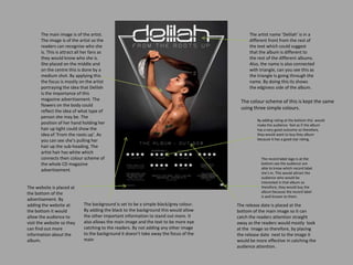 The main image is of the artist.
The image is of the artist so the
readers can recognise who she
is. This is attract all her fans as
they would know who she is.
She placed on the middle and
on the centre this is done by a
medium shot. By applying this
the focus is mostly on the artist
portraying the idea that Delilah
is the importance of this
magazine advertisement. The
flowers on the body could
reflect the idea of what type of
person she may be. The
position of her hand holding her
hair up tight could show the
idea of ‘From the roots up’. As
you can see she’s pulling her
hair up the sub-heading. The
artist hair has white which
connects then colour scheme of
the whole CD magazine
advertisement.
The background is set to be a simple black/grey colour.
By adding the black to the background this would allow
the other important information to stand out more. It
also allows the main image and the text to be more eye
catching to the readers. By not adding any other image
to the background it doesn’t take away the focus of the
main
The release date is placed at the
bottom of the main image so it can
catch the readers attention straight
away as the readers would mostly look
at the image so therefore, by placing
the release date next to the image it
would be more effective in catching the
audience attention.
The colour scheme of this is kept the same
using three simple colours.
The artist name ‘Delilah’ is in a
different front from the rest of
the text which could suggest
that the album is different to
the rest of the different albums.
Also, the name is also connected
with triangle, can you see this as
the triangle Is going through the
name. By doing this its shows
the edginess side of the album.
By adding rating at the bottom this would
make the audience feel as if the album
has a very good outcome so therefore,
they would want to buy they album
because it has a good star rating.
The website is placed at
the bottom of the
advertisement. By
adding the website at
the bottom it would
allow the audience to
visit the website so they
can find out more
information about the
album.
The record label logo is at the
bottom see the audience are
able to know which record label
she’s in. This would attract the
audience who would be
interested in that album so
therefore, they would buy the
album because the record label
is well known to them.
 