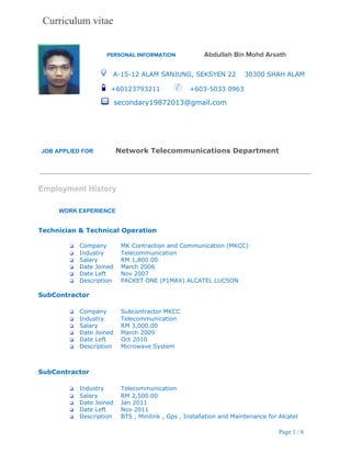  
 
             ​PERSONAL INFORMATION ​Abdullah Bin Mohd Arsath
     ​A­15­12 ALAM SANJUNG, SEKSYEN 22    30300 SHAH ALAM 
           ​+60123793211       ​   +603­5033 0963 
                               ​secondary19872013@gmail.com 
 
   
 
 
 
JOB APPLIED FOR              ​Network Telecommunications Department 
 
 
 
 
Employment History 
 
 
WORK EXPERIENCE 
   
 
Technician & Technical Operation 
 
❏ Company MK Contraction and Communication (MKCC) 
❏ Industry Telecommunication 
❏ Salary RM 1,800.00 
❏ Date Joined March 2006 
❏ Date Left Nov 2007 
❏ Description PACKET ONE (P1MAX) ALCATEL LUCSON 
 
SubContractor 
 
❏ Company Subcontractor MKCC 
❏ Industry Telecommunication 
❏ Salary RM 3,000.00 
❏ Date Joined March 2009 
❏ Date Left Oct 2010 
❏ Description Microwave System 
 
 
SubContractor 
 
❏ Industry Telecommunication 
❏ Salary RM 2,500.00 
❏ Date Joined Jan 2011 
❏ Date Left Nov 2011 
❏ Description BTS , Minilink , Gps , Installation and Maintenance for Alcatel 
 
Page 1 / 6 
 
 