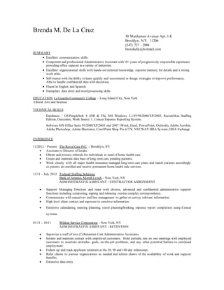 Brenda M. De La Cruz
30 Manhattan Avenue Apt. 1-E
Brooklyn, N.Y. 11206
(347) 737 - 2888
brendadlc@hotmail.com
SUMMARY
 Excellent communication skills.
 Competent and professional Administrative Assistant with 10+ years of progressively responsible experience
providing office support in avariety of industries.
 Excellent organizational skills with hands-on technical knowledge, superior memory for details and a strong
work ethic.
 Self-starter with theability to learn quickly and recommend or design strategies to improve performance.
Able to handle confidential data with discretion.
 Fluent in English and Spanish.
 Exemplary data entry and word processing skills
EDUCATION La Guardia Community College – Long Island City, New York
Liberal Arts and Sciences
TECHNICALSKILLS
Databases / OS PeopleSoft 8 (HR & FS), MS Windows 3.1/95/98/2000/XP/2003, RecruitMax Staffing
Edition, Outcomes, Work Source 1, Concur Expense Reporting System.
Software MS Office Suite 95/2000/XP/2003 and 2007 (Word, Excel, PowerPoint, Outlook), Adobe Acrobat,
Adobe Photoshop, Adobe Illustrator, Corel Paint Shop Pro 6/7/X. NYCWAY HRA System; HHA Exchange
EXPERIENCE
11/2012 – Present The Royal Care INC. – Brooklyn, NY
 Assistant to Director of Intake.
 Obtain and process referrals for individuals in need of home health care.
 Create and maintain data base of long term care pending patients.
 Work closely with all major health insurance managed long term care plans and match patients accordingly
so patents are enrolled and receive permanent home health aide services.
11/11 – July 2012 Techead Staffing Solutions
Bank of America Merrill Lynch – New York, NY
ADMINISTRATIVE ASSISTANT - CONTRACTOR ASSIGNMENT
 Support Managing Directors and team with diverse, advanced and confidential administrative support
functions including composing, signing and releasing routine complex correspondence.
 Communicate with executives and line management to gather or convey relevant information.
 High level client contact and exposure to sensitive information.
 Extensive calendaring, meeting planning, travel planning/booking, expense report completion using Concur
systems.
01/11 – 10/11 Wildcat Service Corporation – New York, NY
ADMINISTRATIVE ASSISTANT - RETENTION
 Supervise a staff of two (2) Retention Unit Administrative Assistants.
 Initiate and maintain contact with employed customers. Hold periodic one on one meetings with employed
customers to ascertain attitudes, goals, on-the-job problems, and any other potential barriers to continued
employment.
 Follow up and track applicant retention at the 30, 90 and 180 day milestones.
 Refer clients to partner organizations as needed and inform clients of the availability of work and support
benefits.
 Extensive data entry.
 