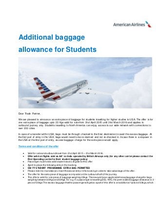 Additional baggage
allowance for Students
Dear Trade Partner,
We are pleased to announce an extra piece of baggage for students travelling for higher studies to USA. The offer is for
one extra piece of baggage upto 23 Kgs valid for sale from 01st April 2015 until 31st March 2016 and applies to
outbound journey only. Students travelling to North America can enjoy access to our wide network with connections to
over 200 cities
In case of a transfer within USA, bags must be through checked to the final destination to avail the excess baggage. At
the first port of entry in the USA, bags would need to be re-claimed and not re-checked in. Incase there is a stopover in
the USA at the first port of entry, excess baggage charge for the extra piece would apply.
Terms and conditions of the offer
 Valid for sale and outbound travel from 01stApril 2015 – 31stMarch 2016.
 Offer valid on flights sold as AA* ex India operated by British Airways only (for any other carrier please contact the
First Operating carrier for their student baggage policy)
 Passenger musthold a valid studentvisa to eligible for this offer
 Agent to place the following entry in the booking.
 OSI YY STUDENT PROGRAMME EXTRA BAG PERMITTED
 Please note it is mandatoryto insertthe above entry in the booking in order to take advantage of the offer.
 The offer for the extra piece of baggage is only valid on the outbound halfof the journey.
 This offer is valid for one piece of baggage weighing 23kgs.There would be an applicable heavy baggage charge for bags
weighing between 23Kgs and 32Kgs.For e.g. If a passenger is travelling DEL-NYC,the permissible baggage allowance is 2
piece of 23kgs The excess baggage thatthe passenger will getas a part of this offer is an additiona l 1piece of23kgs,which
 