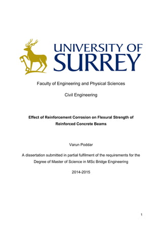 1
Faculty of Engineering and Physical Sciences
Civil Engineering
Effect of Reinforcement Corrosion on Flexural Strength of
Reinforced Concrete Beams
Varun Poddar
A dissertation submitted in partial fulfilment of the requirements for the
Degree of Master of Science in MSc Bridge Engineering
2014-2015
 