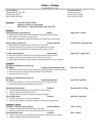 Ericka L. Prokop
eprokop@email.sc.edu
Current Address:
1050 Southern Dr., Apt 2007
Columbia, SC 29201
Mobile: (843) 343-2929
Permanent Address:
115 Blue Jasmine Ln
Summerville, SC 29483
Phone: (843) 343-2929
EDUCATION: University of South Carolina
Bachelor’s of Science in Public Health
GPA 3.327/4.0 Expected graduation date: May 2017
EXPERIENCE:
Target (Starbucks), Summerville, SC Barista August 2013 – Present
 Demonstrate excellent Barista techniques by followingStarbucks protocol
 Take orders for customers and make drinks
 Praised by management and fellowemployees for helpfulness and hard work
Carolina Callers, Columbia, SC Student Fundraiser October 2015 – December 2015
 Responsiblefor raisingmoney for the Carolina Fund atUSC
 Communicated with university Alumand encouraged them to donate
 Reported the changes that were happeningon the campus to Alum
T.J. Maxx, Summerville, SC Sales Associate August 2011 – August 2013
 Enhanced customers’ experience by providingexcellentcustomer service
 Helped customers to locateitems and make their final purchase
 Organizing merchandiseto create a better shoppingexperience for our customers
LEADERSHIP:
Zeta Sigma Chi Multicultural Sorority, Inc.
Rho Chapter President, External Relations Chair April 2015 – Present
 Inform other Greek and non-Greek organizations aboutthe events the sorority puts on
 Providean open and safespacewhere members feel comfortable
 Oversightof event planning
Zeta Sigma Chi Multicultural Sorority, Inc.
Rho Chapter New Membership Chair April 2014 – April 2016
 Recruit new members to join the sorority and maintain constantcontact
 Coordinateinformational meetings every semester
Multicultural Greek Council President November 2015 – Present
 Coordinated events between the fivedifferent organizations
 Oversee the functionality of the board
 Delegate different tasks to the appropriateboard members
Timmy Global Health Treasurer April 2014 – April 2016
 Track the organization’s incomeand expenses
 Give constantupdates to executive members and National Headquarters
COMMUNITY SERVICE:
Transitions – Homeless Recovery Center General Volunteer 2014 – Present
 Prepare and serve food to the homeless of Columbia
 Walk around and have small chats with the homeless if time allows
Ronald McDonald House Volunteer 2015 – Present
 Create a welcoming and strengthening environment for families of sick children
 Compassionately madecrafts and decorations
 