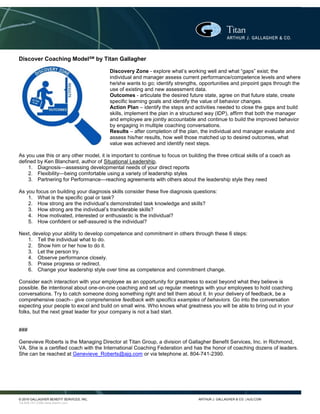 © 2016 GALLAGHER BENEFIT SERVICES, INC. ARTHUR J. GALLAGHER & CO. | AJG.COM
Tel.804-741-2390 www.titanhr.com
Discover Coaching ModelSM
by Titan Gallagher
Discovery Zone - explore what’s working well and what “gaps” exist; the
individual and manager assess current performance/competence levels and where
he/she wants to go; identify strengths, opportunities and pinpoint gaps through the
use of existing and new assessment data.
Outcomes - articulate the desired future state, agree on that future state, create
specific learning goals and identify the value of behavior changes.
Action Plan – identify the steps and activities needed to close the gaps and build
skills, implement the plan in a structured way (IDP), affirm that both the manager
and employee are jointly accountable and continue to build the improved behavior
by engaging in multiple coaching conversations.
Results – after completion of the plan, the individual and manager evaluate and
assess his/her results, how well those matched up to desired outcomes, what
value was achieved and identify next steps.
As you use this or any other model, it is important to continue to focus on building the three critical skills of a coach as
defined by Ken Blanchard, author of Situational Leadership.
1. Diagnosis—assessing developmental needs of your direct reports
2. Flexibility—being comfortable using a variety of leadership styles
3. Partnering for Performance—reaching agreements with others about the leadership style they need
As you focus on building your diagnosis skills consider these five diagnosis questions:
1. What is the specific goal or task?
2. How strong are the individual’s demonstrated task knowledge and skills?
3. How strong are the individual’s transferable skills?
4. How motivated, interested or enthusiastic is the individual?
5. How confident or self-assured is the individual?
Next, develop your ability to develop competence and commitment in others through these 6 steps:
1. Tell the individual what to do.
2. Show him or her how to do it.
3. Let the person try.
4. Observe performance closely.
5. Praise progress or redirect.
6. Change your leadership style over time as competence and commitment change.
Consider each interaction with your employee as an opportunity for greatness to excel beyond what they believe is
possible. Be intentional about one-on-one coaching and set up regular meetings with your employees to hold coaching
conversations. Try to catch someone doing something right and tell them about it. In your delivery of feedback, be a
comprehensive coach-- give comprehensive feedback with specifics examples of behaviors. Go into the conversation
expecting your people to excel and build on small wins. Who knows what greatness you will be able to bring out in your
folks, but the next great leader for your company is not a bad start.
###
Genevieve Roberts is the Managing Director at Titan Group, a division of Gallagher Benefit Services, Inc. in Richmond,
VA. She is a certified coach with the International Coaching Federation and has the honor of coaching dozens of leaders.
She can be reached at Genevieve_Roberts@ajg.com or via telephone at. 804-741-2390.
 