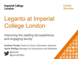 Library
Services
Leganto at Imperial
College London
Improving the reading list experience
and engaging faculty
Andrew Preater Head of Library Information Systems
Gavin Phillips Manager for Acquisitions and Metadata
@preater
@gavinjphillips
 