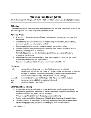 Will David – CV 1
William Ezio David (Will)
901 N. Kensington St, Arlington VA, 22205 (703) 587-7910 william.ezio.david.phd@gmail.com
_____________________________________________________________________________________
Objective
To join a community of educators dedicated to excellence in teaching, scholarship, practice, and
the holistic growth and career preparedness of its students.
Personal Profile
 A retired U.S. Army veteran with 30 years of leadership, management, and teaching
experience
 Skilled conflict analyst with experience in addressing interpersonal, organizational,
community, state, and international conflict
 Experienced counselor, mentor, educator, trainer, and problem solver
 Skilled at fostering environments conducive to personal growth, teamwork, ethical
behavior, and the pursuit of excellence
 Motivated by service and the chance to inspire the next generation of leaders,
practitioners, and scholars
 Experienced with information and education technologies for classroom and online
instruction (synchronous and asynchronous)
 Possessed an updated TS/SCI clearance upon retirement in May 2014
Education
Ph.D. George Mason University, 2014 (Conflict Analysis and Resolution)
Dissertation: Securitizing the Threat of Climate Change: The Meaning of ‘Climate
Change’ to Different Audiences within the U.S. National Security Enterprise
M.S. National Defense University, 2005 (National Security Strategy)
M.M.A.S. Command and General Staff College, 1996 (Advanced Military Studies)
M.A. Boston University, 1991 (International Relations)
B.A. Davidson College, 1984 (History)
Other Education/Training
 Annual government recertification in ethics, No Fear Act, equal opportunity, equal
employment opportunity, prevention of sexual harassment, freedom of information act,
anti-terrorism measures, and IT security awareness
 Annual George Mason University IT security awareness training
 Trained on Microsoft Office, Blackboard, CANVAS, Nvivo Qualitative Analysis Software
 Certified instructor at the National War College, including training and experience with
adult learning approaches, educational technologies, and social media tools
 