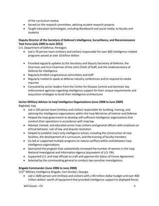 Will David – CV 3
of the curriculum review
 Served on the research committee, advising student research projects
 Taught education technologies, including Blackboard and social media, to faculty and
students
Deputy Director of the Secretary of Defense’s Intelligence, Surveillance, and Reconnaissance
Task Force (July 2009 to June 2012)
U.S. Department of Defense, Pentagon
 Led a 70-person team (military and civilian) responsible for over 600 intelligence-related
programs valued at over 10 billion dollars
 Provided regularly updates to the Secretary and Deputy Secretary of Defense, the
Chairman and Vice Chairman of the Joint Chiefs of Staff, and the Undersecretary of
Defense for Intelligence
 Regularly briefed congressional committees and staff
 Regularly invited to speak at defense industry conferences and to respond to media
inquiries
 Consulted by senior leaders from the Center for Disease Control and domestic law
enforcement agencies regarding intelligence support for their unique requirements and
acquisition strategies to build their intelligence architectures
Senior Military Advisor to Iraqi Intelligence Organizations (June 2008 to June 2009)
Baghdad, Iraq
 Led a 120-person team (military and civilian) responsible for building, training, and
advising the intelligence organizations within the Iraqi Ministries of Interior and Defense
 Helped the Iraqi government to develop self-sufficient intelligence organizations that
conduct their operations in accordance with Iraqi law
 Advised, trained, and educated senior Iraqi civilians and general officers with emphasis on
ethical behavior, rule of law, and dispute resolution
 Helped to establish Iraq’s only intelligence school, including the construction of new
facilities, the development of a curriculum, and the training of faculty members
 Co-led or supported multiple programs to reduce conflicts within and between Iraqi
intelligence organizations
 Sponsored the program that substantially increased the number of women in the Iraqi
National Investigative and Information Agency (equivalent of U.S. FBI)
 Supported U.S. and Iraqi officials to craft and approve the Status of Forces Agreement
 Selected by the commanding general to conduct two sensitive investigations
Brigade Commander (June 2006 to June 2008)
513th Military Intelligence Brigade, Fort Gordon, Georgia
 Led a 1600-person unit (military and civilian) with a 40-million-dollar budget and over 400
million dollars’ worth of equipment that provided intelligence support to deployed forces
 