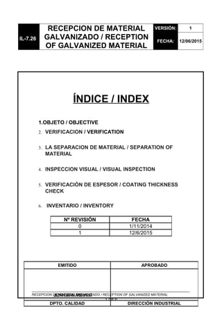 IL-7.26
RECEPCION DE MATERIAL
GALVANIZADO / RECEPTION
OF GALVANIZED MATERIAL
VERSIÓN: 1
FECHA: 12/06/2015
ÍNDICE / INDEX
1.OBJETO / OBJECTIVE
2. VERIFICACION / VERIFICATION
3. LA SEPARACION DE MATERIAL / SEPARATION OF
MATERIAL
4. INSPECCION VISUAL / VISUAL INSPECTION
5. VERIFICACIÓN DE ESPESOR / COATING THICKNESS
CHECK
6. INVENTARIO / INVENTORY
RECEPCION DE MATERIAL GALVANIZADO / RECEPTION OF GALVANIZED MATERIAL
1 de 6
Nº REVISIÓN FECHA
0 1/11/2014
1 12/6/2015
EMITIDO APROBADO
DPTO. CALIDAD DIRECCIÓN INDUSTRIAL
JORGE A. REYESJUAN ARAMBURU
 