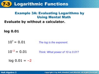 Holt Algebra 2
7-3 Logarithmic Functions
Evaluate by without a calculator.
Example 3A: Evaluating Logarithms by
Using Mental Math
The log is the exponent.
Think: What power of 10 is 0.01?
log 0.01
10?
= 0.01
10–2
= 0.01
log 0.01 = –2
 