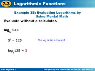 Holt Algebra 2
7-3 Logarithmic Functions
Evaluate without a calculator.
Example 3B: Evaluating Logarithms by
Using Mental Math
The log is the exponent.
log5
125
5?
= 125
log5
125 = 3
 